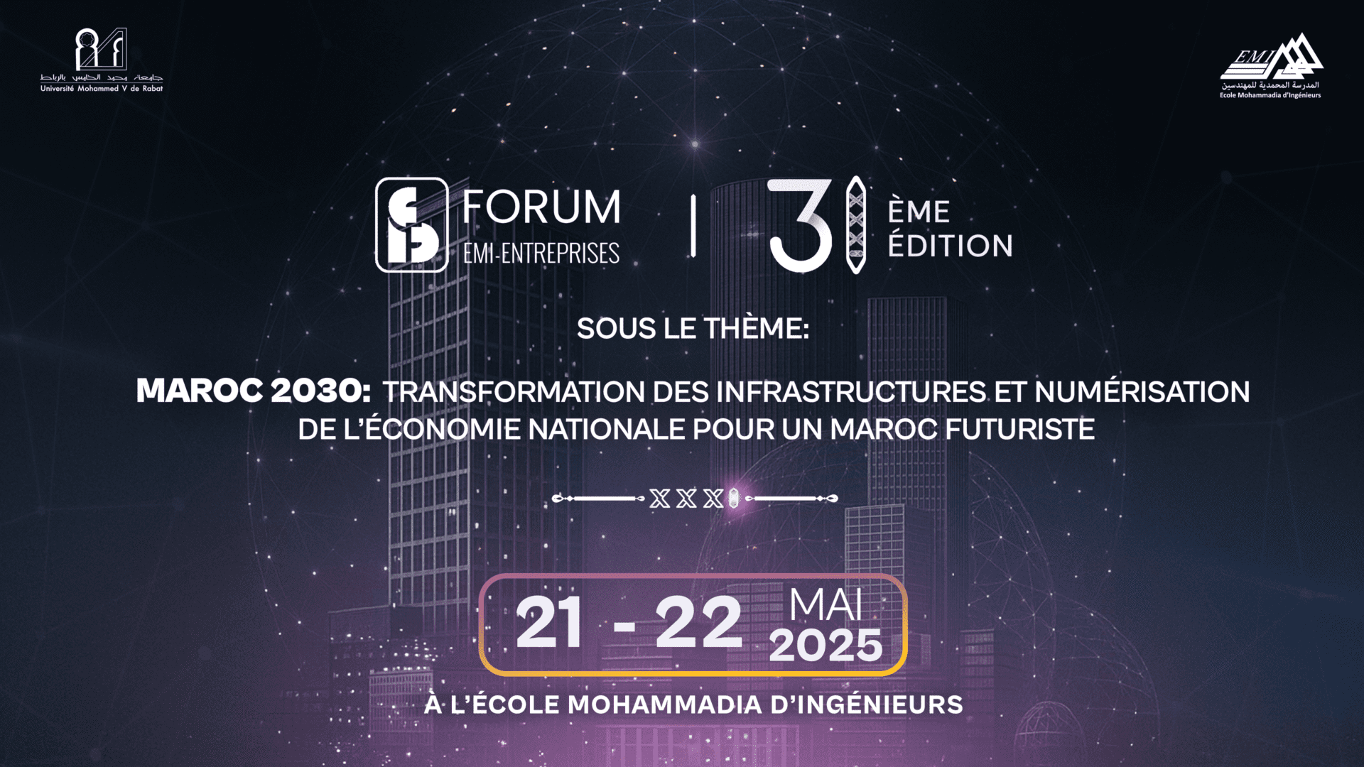 Maroc | Forum EMI-Entreprises : tenue de la 31e édition les 21 et 22 mai 2025 Cette édition s’articulera autour d’un thème porteur de vision et de transformation : «Maroc 2030 : transformation des infrastructures et numérisation de l’économie pour un Maroc futuriste ». Dans ce contexte marqué par une dynamique nationale de transformation, la vision stratégique de Sa Majesté le Roi Mohammed VI prend tout son sens. Comme l’a souligné le Souverain dans son message adressé à la Réunion du Groupe africain des ministres des Finances et des gouverneurs des Banques centrales des États africains membres de la Banque mondiale et du FMI, le 5 juillet 2022 : «la technologie numérique constitue un changement structurel dans la manière d’appréhender le monde qui nous entoure, car elle permet l’émergence de nouveaux schémas de production et de consommation, susceptibles d’accroître les opportunités d’investissement et de créer par conséquent plus d’emplois.»